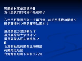 荷蘭的村落是這樣子  為什麼我們的村落不是這樣子 . 八年八百億提升到一千兩百億 . 能把西濱變荷蘭嗎 ? 還是要遷村 ? 還是要堤防圍村 ? 還是要強力建設觀光 ? 還是要挖超大治洪池 ? 還是要蓋水泥加高堤防 ?   台灣有颱風荷蘭有北海颶風 荷蘭是低地國 台灣灣有地層下陷有土石流 