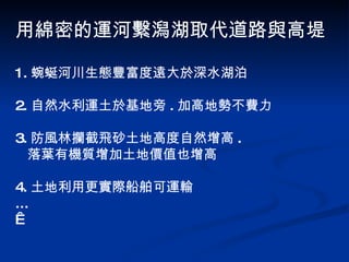 1. 蜿蜒河川生態豐富度遠大於深水湖泊 2. 自然水利運土於基地旁 . 加高地勢不費力 3. 防風林攔截飛砂土地高度自然增高 . 落葉有機質增加土地價值也增高 4. 土地利用更實際船舶可運輸 ...   用綿密的運河繫潟湖取代道路與高堤 