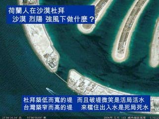 荷蘭人在沙漠杜拜 沙漠 烈陽 強風下做什麼 ? 杜拜築低而寬的堤  而且破堤微笑是活局活水 台灣築窄而高的堤  來檔住出入水是死局死水 