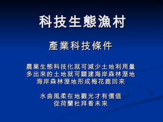 科技生態漁村 產業科技條件 農業生態科技化就可減少土地利用量 多出來的土地就可闢建海岸森林溼地 海岸森林溼地形成梅花鹿回來 水曲風柔在地觀光才有價值 從荷蘭杜拜看未來 