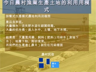 今日農村漁業生產土地的利用用模式 掠奪式生產模式農地利用到極限  產品良率低。 大量換水 : 流失肥水滋生細菌病毒。 大量的抗生素 : 進入水中、土壤、地下水裡。 結果是：大量濫用藥、飼料 ( 肥料 ) 污染水 ( 含地下水 ) 、地層下陷、風砂滾滾。 而我們的生產者 ( 農夫 ) 就住在污染裡面 農村民宿 蓄水池 