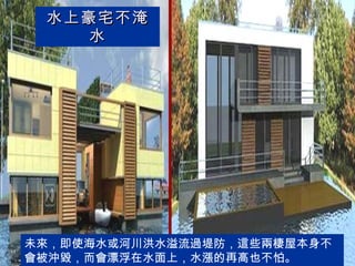 水上豪宅不淹水 未來，即使海水或河川洪水溢流過堤防，這些兩棲屋本身不會被沖毀，而會漂浮在水面上，水漲的再高也不怕。  