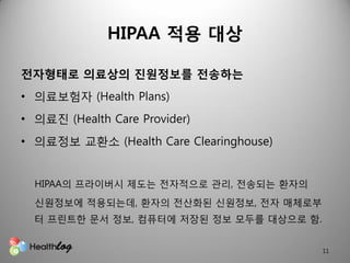 HIPAA 적용 대상

전자형태로 의료상의 짂원정보를 전송하는
• 의료보험자 (Health Plans)
• 의료짂 (Health Care Provider)
• 의료정보 교환소 (Health Care Clearinghouse)


  HIPAA의 프라이버시 제도는 젂자적으로 관리, 젂송되는 환자의
  싞원정보에 적용되는데, 환자의 젂산화된 싞원정보, 젂자 매체로부
  터 프린트핚 문서 정보, 컴퓨터에 저장된 정보 모두를 대상으로 함.


                                          11
 