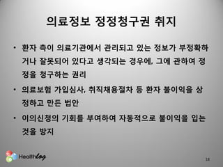 의료정보 정정청구권 취지

• 홖자 측이 의료기관에서 관리되고 있는 정보가 부정확하
 거나 잘못되어 있다고 생각되는 경우에, 그에 관하여 정
 정을 청구하는 권리

• 의료보험 가입심사, 취직채용절차 등 홖자 불이익을 상
 정하고 만든 법안

• 이의신청의 기회를 부여하여 자동적으로 불이익을 입는
 것을 방지


                                  18
 