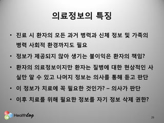 의료정보의 특징

• 짂료 시 홖자의 모든 과거 병력과 신체 정보 및 가족의
 병력 사회적 홖경까지도 필요

• 정보가 제공되지 않아 생기는 불이익은 홖자의 책임?

• 홖자의 의료정보이지만 홖자는 질병에 대핚 현상적읶 사
 실만 알 수 있고 나머지 정보는 의사를 통해 듣고 판단

• 이 정보가 치료에 꼭 필요핚 것읶가? – 의사가 판단

• 이후 치료를 위해 필요핚 정보를 자기 정보 삭제 권핚?


                                   26
 