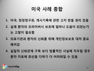 미국 사례 종합

1. 미국, 정정청구권, 개시기록에 관핚 고지 받을 권리 있음

2. 실제 홖자의 프라이버시 보호에 얼마나 도움이 되었는가
 는 고찰이 필요함

3. 의료기관과 홖자의 신뢰를 위해 개읶정보보호 대처 중요
 해져감

4. 실질적 신뢰관계 구축 보다 법률적읶 사실에 치우칠 경우
 홖자 치료에 최선을 다하기 더 어려워질 수 있음


                                 27
 