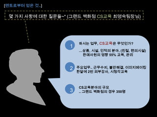 [멘토로부터 얻은 것..]몇 가지 사항에 대한 질문들~* (그랜드 백화점 CS교육 최영숙팀장님)하시는 업무,CS교육은 무엇인가?…상품, 시설, 인적의 분야, (친절, 편의시설)   판매사원의 영향 55% 교육, 관리12주요업무.. 근무수치, 불만해결, 이미지메이킹한달에2번 외부강사, 시청각교육CS교육분야의 규모.. 그랜드 백화점의 경우 350명3얼 