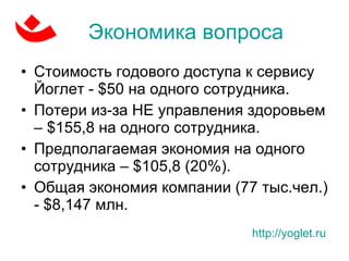 Экономика вопроса Стоимость годового доступа к сервису Йоглет -  $50  на одного сотрудника. Потери из-за НЕ управления здоровьем  –   $ 155,8 на одного сотрудника.  Предполагаемая экономия на одного сотрудника –  $ 105,8 (20%) . Общая экономия компании (77 тыс.чел.) -  $8,147  млн.  http://yoglet.ru   