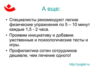 А еще: Специалисты рекомендуют легкие физические упражнения по 5 – 10 минут каждые 1,5 - 2 часа. Проявим инициативу и добавим умственные и психологические тесты и игры. Профилактика сотен сотрудников дешевле, чем лечение одного! http://yoglet.ru   