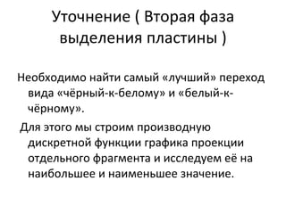 Уточнение ( Вторая фаза выделения пластины ) Необходимо найти самый «лучший» переход вида «чёрный-к-белому» и «белый-к-чёрному». Для этого мы строим производную дискретной функции графика проекции отдельного фрагмента и исследуем её на наибольшее и наименьшее значение. 