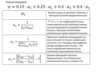 Оценка кандидата: Высота полосы в пикселях. Пластины с меньшей высотой предпочтительнее - это наибольший из всех пиков вертикальной проекции снимка, соответствующий исследуемой полосе. Полосы с большим количеством вертикальных краев предпочтительнее Эвристика подобная предыдущей, но она учитывает не только наибольшее значение, но и площадь под графиком между координатами полосы . Эти точки определяют вертикальное положение оцениваемой полосы. Оценка пропорций пластины. Предполагаем, что оптимальное соотношение высоты к ширине 1:5. 