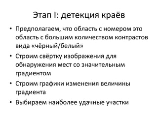 Этап  I:  детекция краёв Предполагаем, что область с номером это область с большим количеством контрастов вида «чёрный / белый» Строим свёртку изображения для обнаружения мест со значительным градиентом Строим графики изменения величины градиента Выбираем наиболее удачные участки 