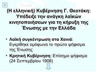 (Η ελληνική) Κυβέρνηση Γ. Θεοτόκη: Υπέδειξε την ανάγκη λαϊκών κινητοποιήσεων για τη κήρυξη της Ένωσης με την Ελλάδα Λαϊκή συγκέντρωση στα Χανιά : Εγκρίθηκε ομόφωνα το πρώτο ψήφισμα της Ένωσης Κρητική Κυβέρνηση : Επίσημο ψήφισμα (24 Σεπτεμβρίου 1908) 1 