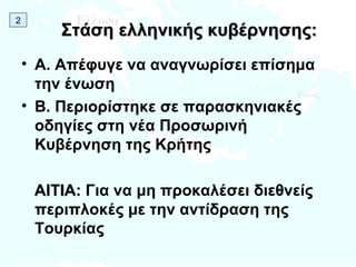 Στάση ελληνικής κυβέρνησης: Α. Απέφυγε να αναγνωρίσει επίσημα την ένωση Β. Περιορίστηκε σε παρασκηνιακές οδηγίες στη νέα Προσωρινή Κυβέρνηση της Κρήτης ΑΙΤΙΑ:  Για να μη προκαλέσει διεθνείς περιπλοκές με την αντίδραση της Τουρκίας 2 