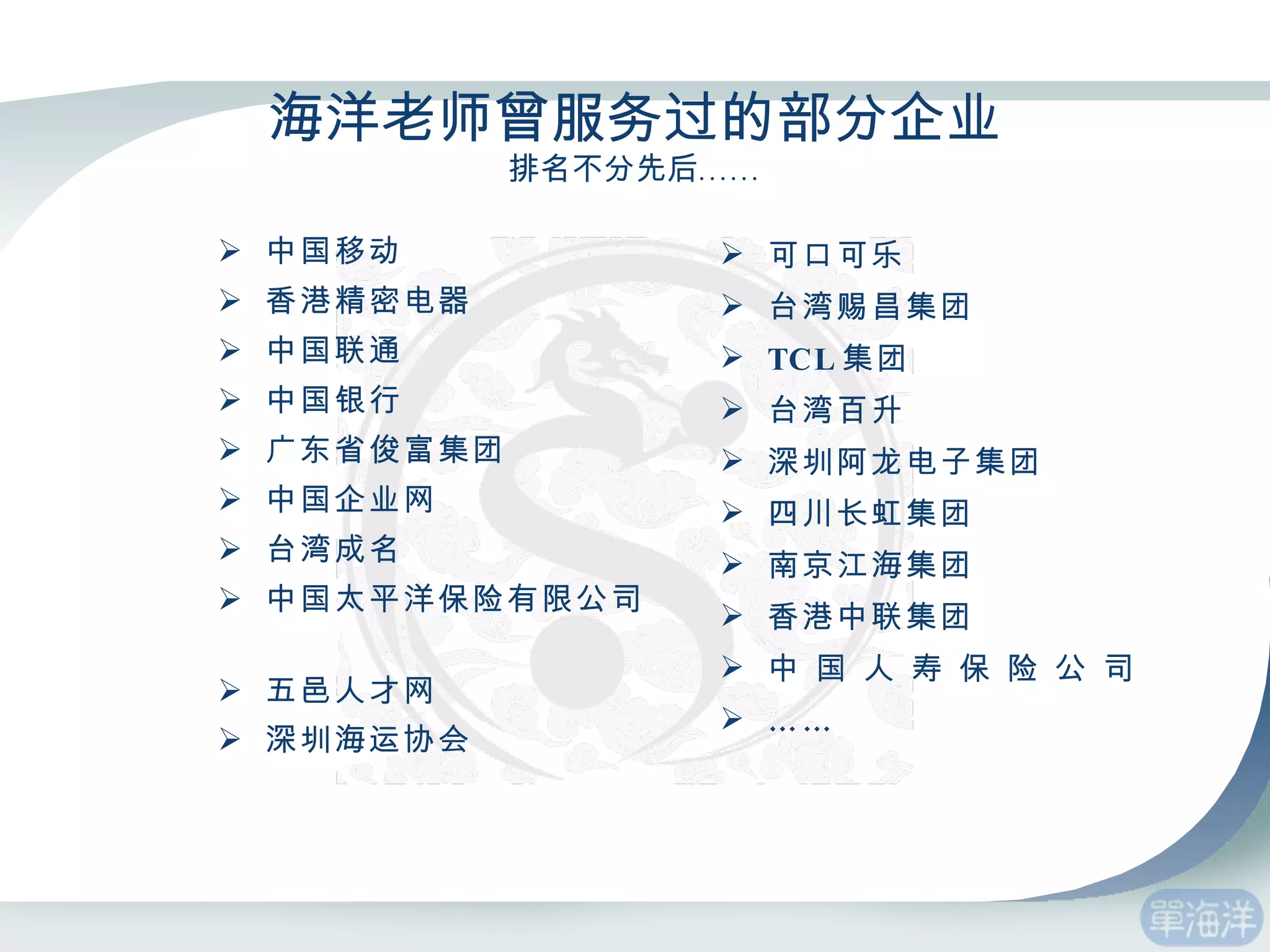 海洋老师曾服务过的部分企业 排名不分先后…… 中国移动  香港精密电器 中国联通 中国银行 广东省俊富集团  中国企业网  台湾成名 中国太平洋保险有限公司  五邑人才网  深圳海运协会   可口可乐 台湾赐昌集团 TCL 集团 台湾百升 深圳阿龙电子集团 四川长虹集团 南京江海集团 香港中联集团 中 国 人 寿 保 险 公 司  …… 