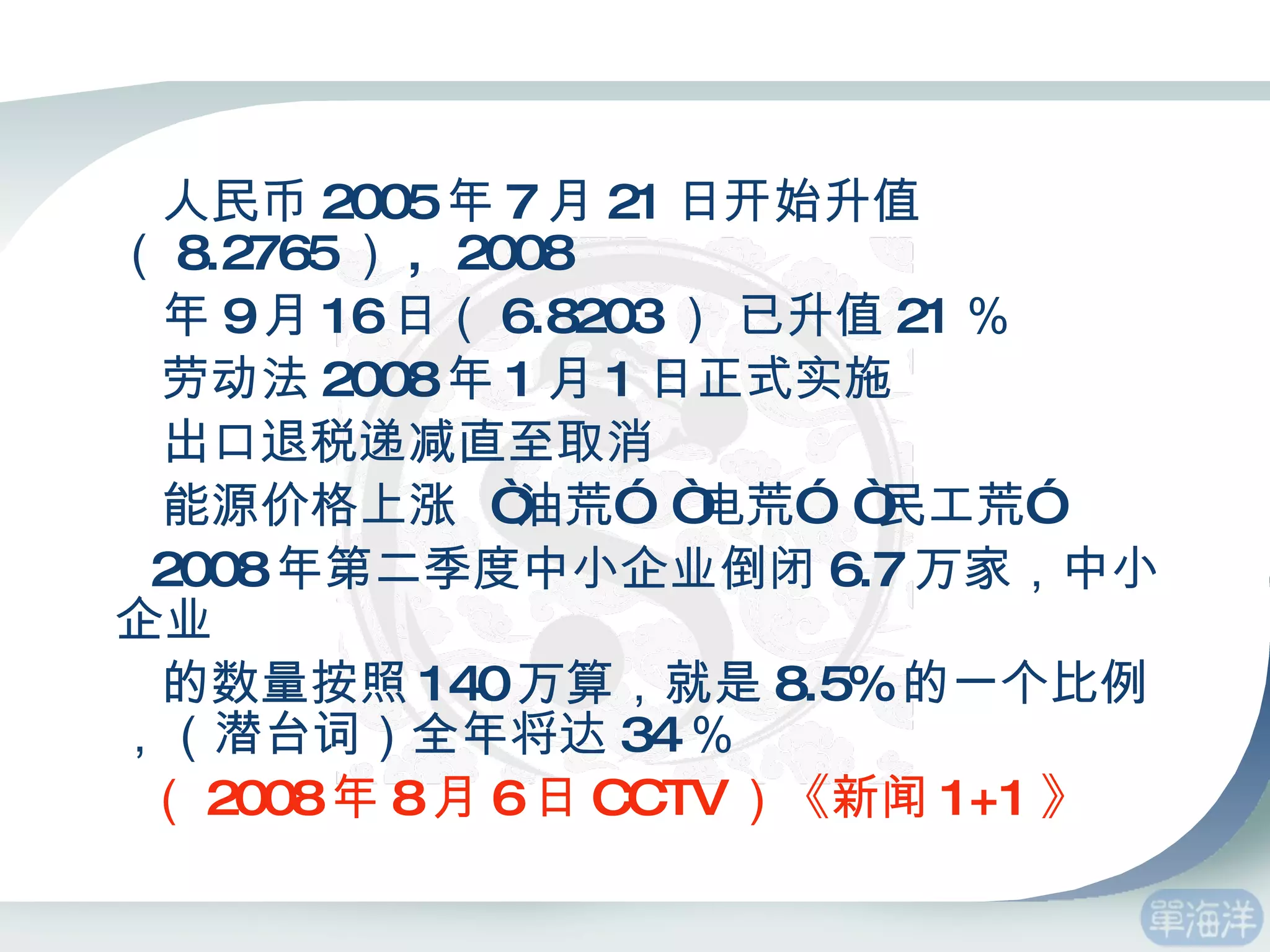 人民币 2005 年 7 月 21 日开始升值 （ 8.2765 ） ,  2008 年 9 月 16 日（ 6.8203 ） 已升值 21 ％ 劳动法 2008 年 1 月 1 日正式实施 出口退税递减直至取消 能源价格上涨  “油荒”  “电荒”  “民工荒” 2008 年第二季度中小企业倒闭 6.7 万家，中小企业 的数量按照 140 万算，就是 8.5% 的一个比例，（潜台词）全年将达 34 ％  （ 2008 年 8 月 6 日 CCTV ）《新闻 1+1 》 