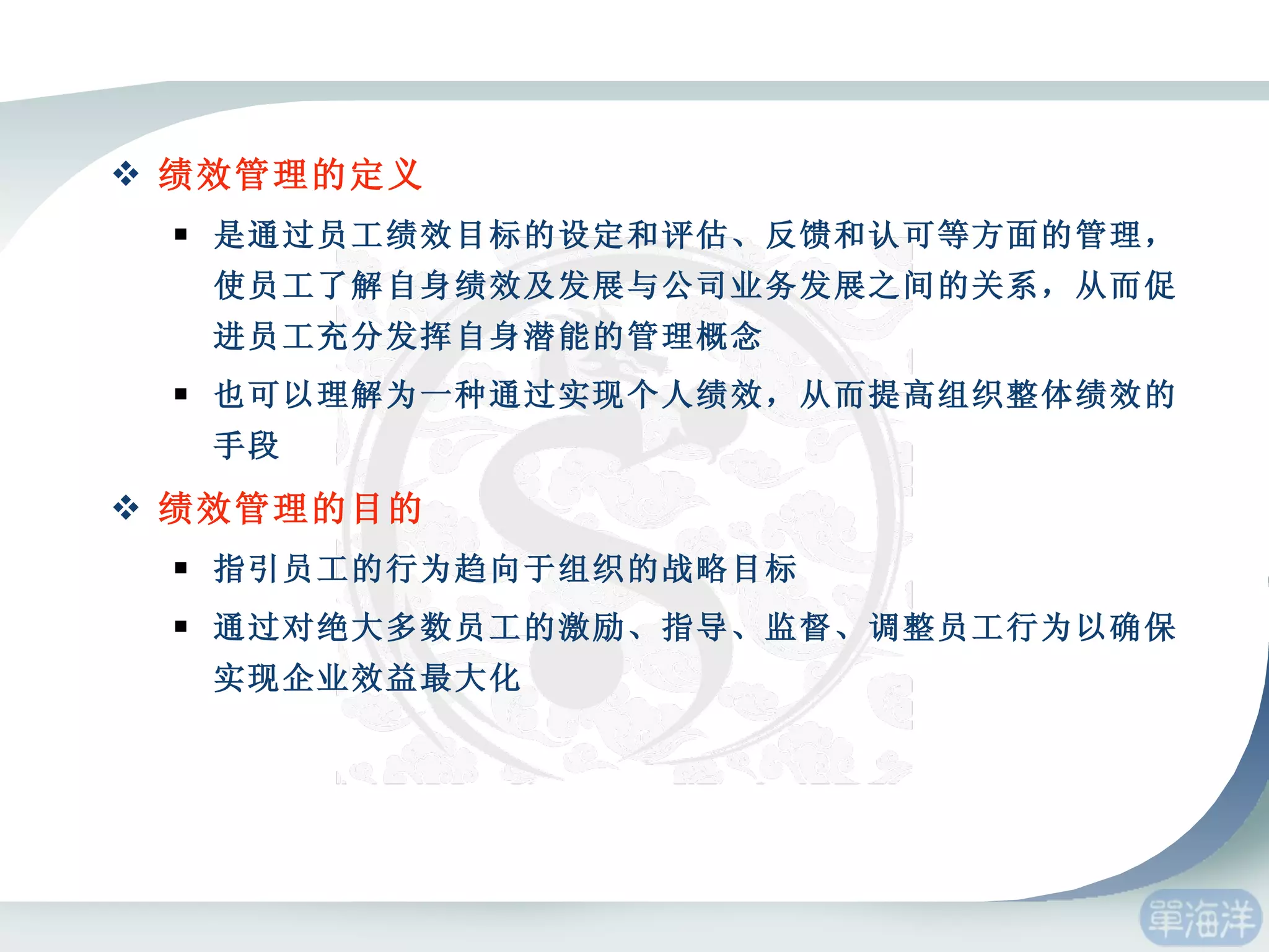 绩效管理的定义 是通过员工绩效目标的设定和评估、反馈和认可等方面的管理，使员工了解自身绩效及发展与公司业务发展之间的关系，从而促进员工充分发挥自身潜能的管理概念 也可以理解为一种通过实现个人绩效，从而提高组织整体绩效的手段 绩效管理的目的 指引员工的行为趋向于组织的战略目标 通过对绝大多数员工的激励、指导、监督、调整员工行为以确保实现企业效益最大化 