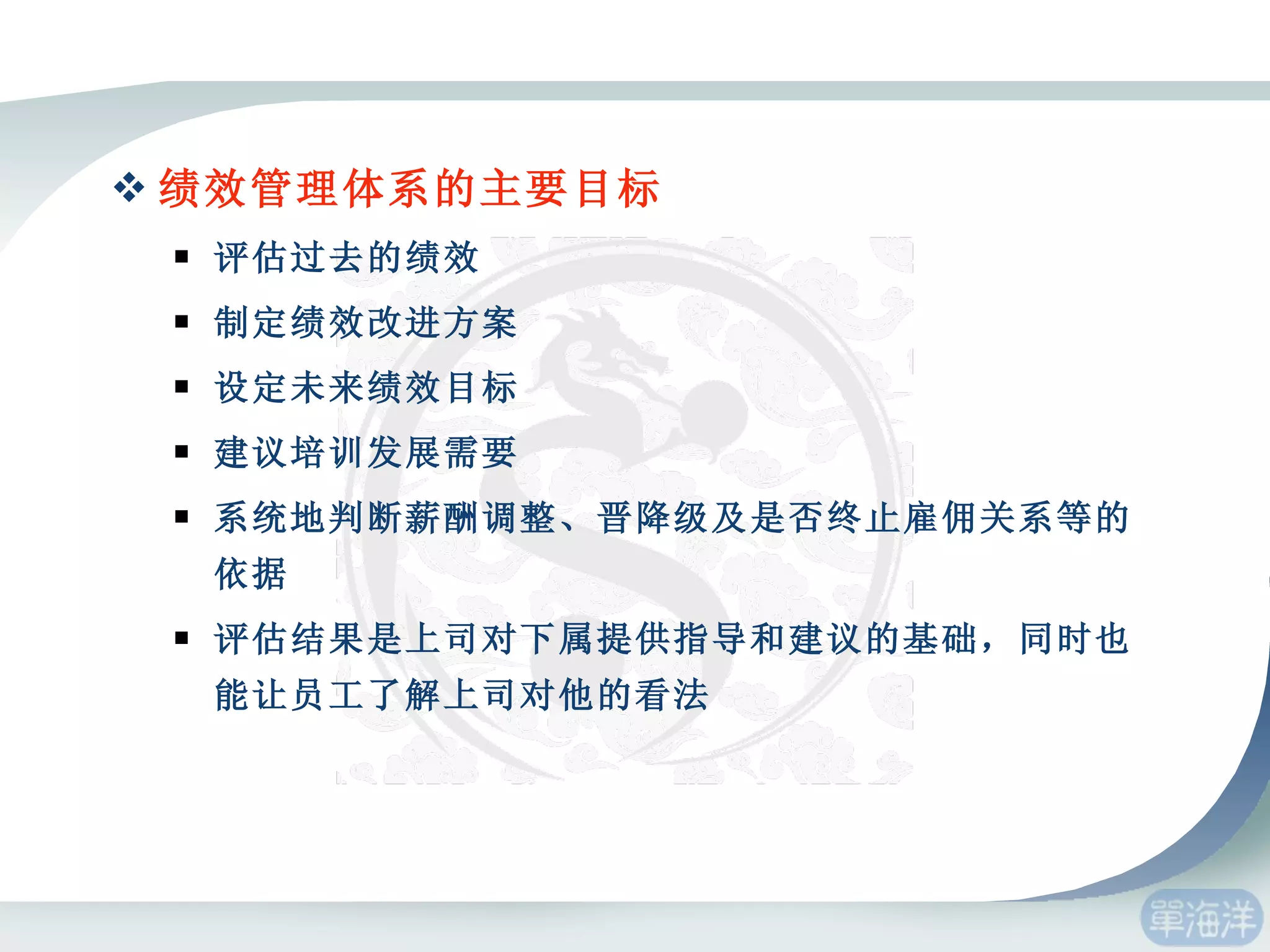 绩效管理体系的主要目标 评估过去的绩效 制定绩效改进方案 设定未来绩效目标 建议培训发展需要 系统地判断薪酬调整、晋降级及是否终止雇佣关系等的依据 评估结果是上司对下属提供指导和建议的基础，同时也能让员工了解上司对他的看法 