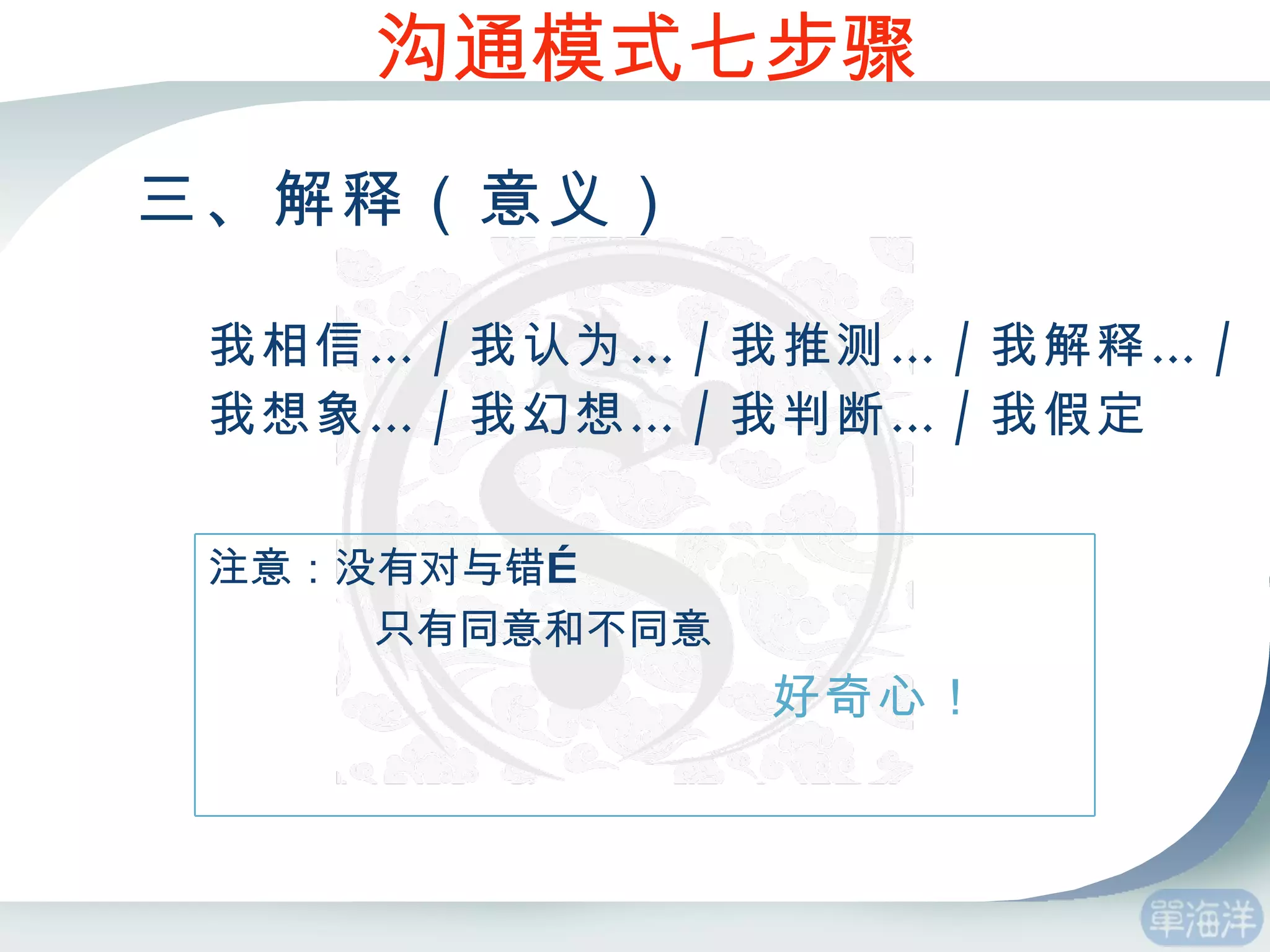 三、解释（意义） 我相信… / 我认为… / 我推测… / 我解释… / 我想象… / 我幻想… / 我判断… / 我假定 沟通模式七步骤 注意：没有对与错… 只有同意和不同意 好奇心！ 