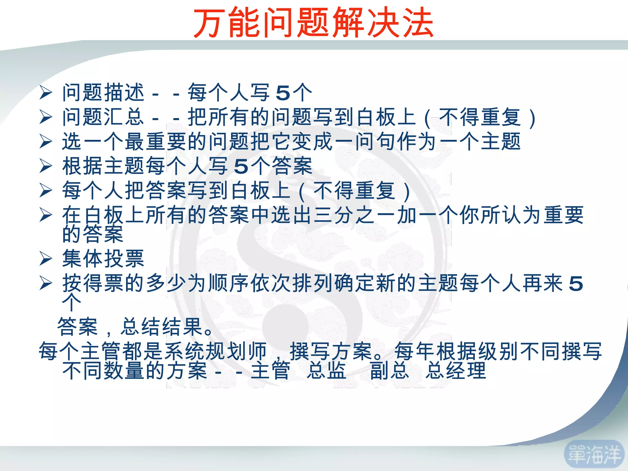 万能问题解决法 问题描述－－每个人写 5 个 问题汇总－－把所有的问题写到白板上（不得重复） 选一个最重要的问题把它变成一问句作为一个主题 根据主题每个人写 5 个答案 每个人把答案写到白板上（不得重复） 在白板上所有的答案中选出三分之一加一个你所认为重要的答案  集体投票 按得票的多少为顺序依次排列确定新的主题每个人再来 5 个 答案，总结结果。 每个主管都是系统规划师，撰写方案。每年根据级别不同撰写不同数量的方案－－主管  总监  副总  总经理 