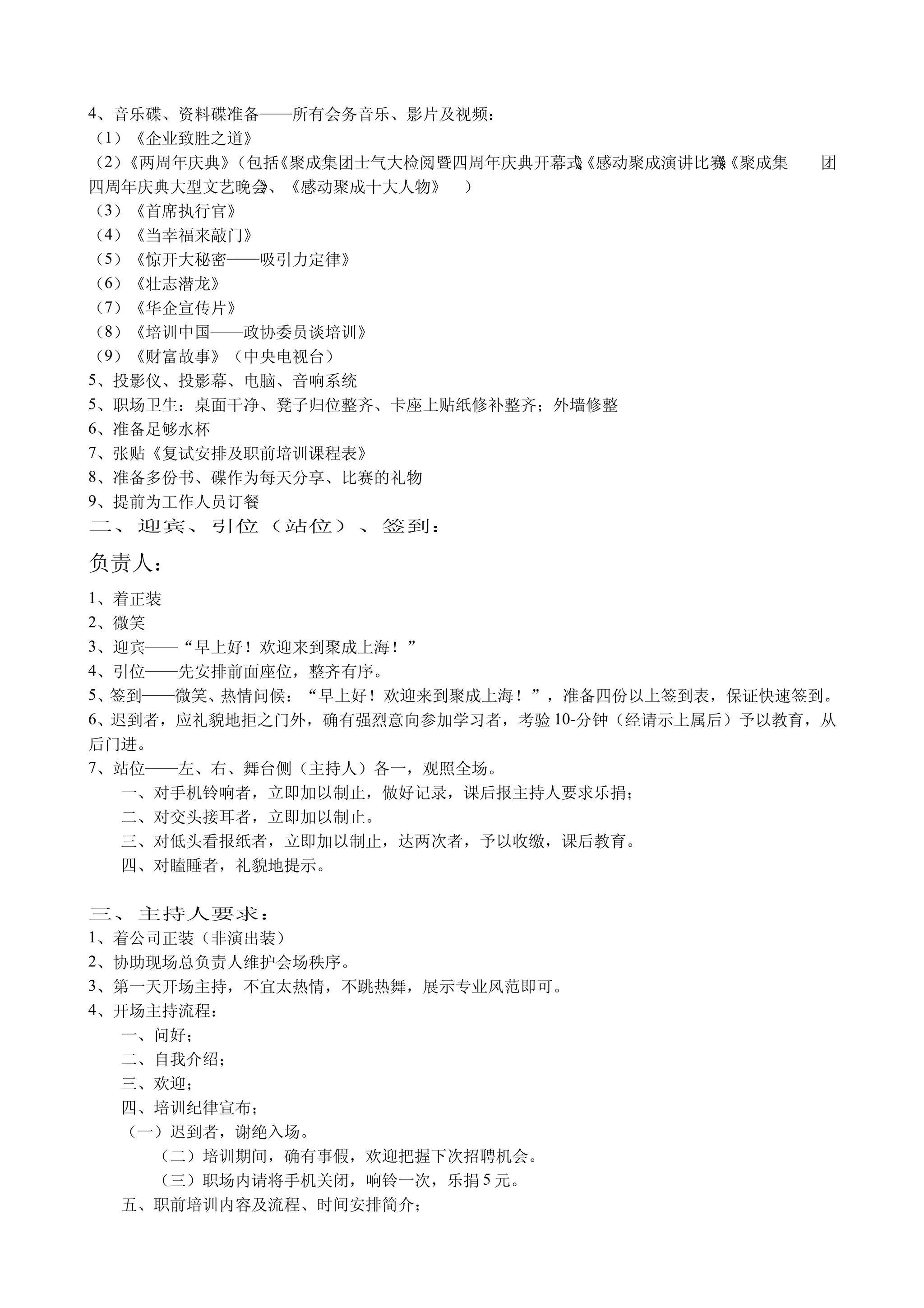 4、音乐碟、资料碟准备——所有会务音乐、影片及视频：
（1）《企业致胜之道》
（2）《两周年庆典》（包括《聚成集团士气大检阅暨四周年庆典开幕式《感动聚成演讲比赛《聚成集
                                》
                                、        》
                                         、      团
四周年庆典大型文艺晚会、《感动聚成十大人物》 ）
            》
（3）《首席执行官》
（4）《当幸福来敲门》
（5）《惊开大秘密——吸引力定律》
（6）《壮志潜龙》
（7）《华企宣传片》
（8）《培训中国——政协委员谈培训》
（9）《财富故事》（中央电视台）
5、投影仪、投影幕、电脑、音响系统
5、职场卫生：桌面干净、凳子归位整齐、卡座上贴纸修补整齐；外墙修整
6、准备足够水杯
7、张贴《复试安排及职前培训课程表》
8、准备多份书、碟作为每天分享、比赛的礼物
9、提前为工作人员订餐
二、迎宾、引位（站位）、签到：

负责人：
1、着正装
2、微笑
3、迎宾——“早上好！欢迎来到聚成上海！”
4、引位——先安排前面座位，整齐有序。
5、签到——微笑、热情问候：“早上好！欢迎来到聚成上海！”，准备四份以上签到表，保证快速签到。
6、迟到者，应礼貌地拒之门外，确有强烈意向参加学习者，考验 10-分钟（经请示上属后）予以教育，从
后门进。
7、站位——左、右、舞台侧（主持人）各一，观照全场。
  一、对手机铃响者，立即加以制止，做好记录，课后报主持人要求乐捐；
  二、对交头接耳者，立即加以制止。
  三、对低头看报纸者，立即加以制止，达两次者，予以收缴，课后教育。
  四、对瞌睡者，礼貌地提示。

三、主持人要求：
1、着公司正装（非演出装）
2、协助现场总负责人维护会场秩序。
3、第一天开场主持，不宜太热情，不跳热舞，展示专业风范即可。
4、开场主持流程：
  一、问好；
  二、自我介绍；
  三、欢迎；
  四、培训纪律宣布；
  （一）迟到者，谢绝入场。
    （二）培训期间，确有事假，欢迎把握下次招聘机会。
    （三）职场内请将手机关闭，响铃一次，乐捐 5 元。
  五、职前培训内容及流程、时间安排简介；
 