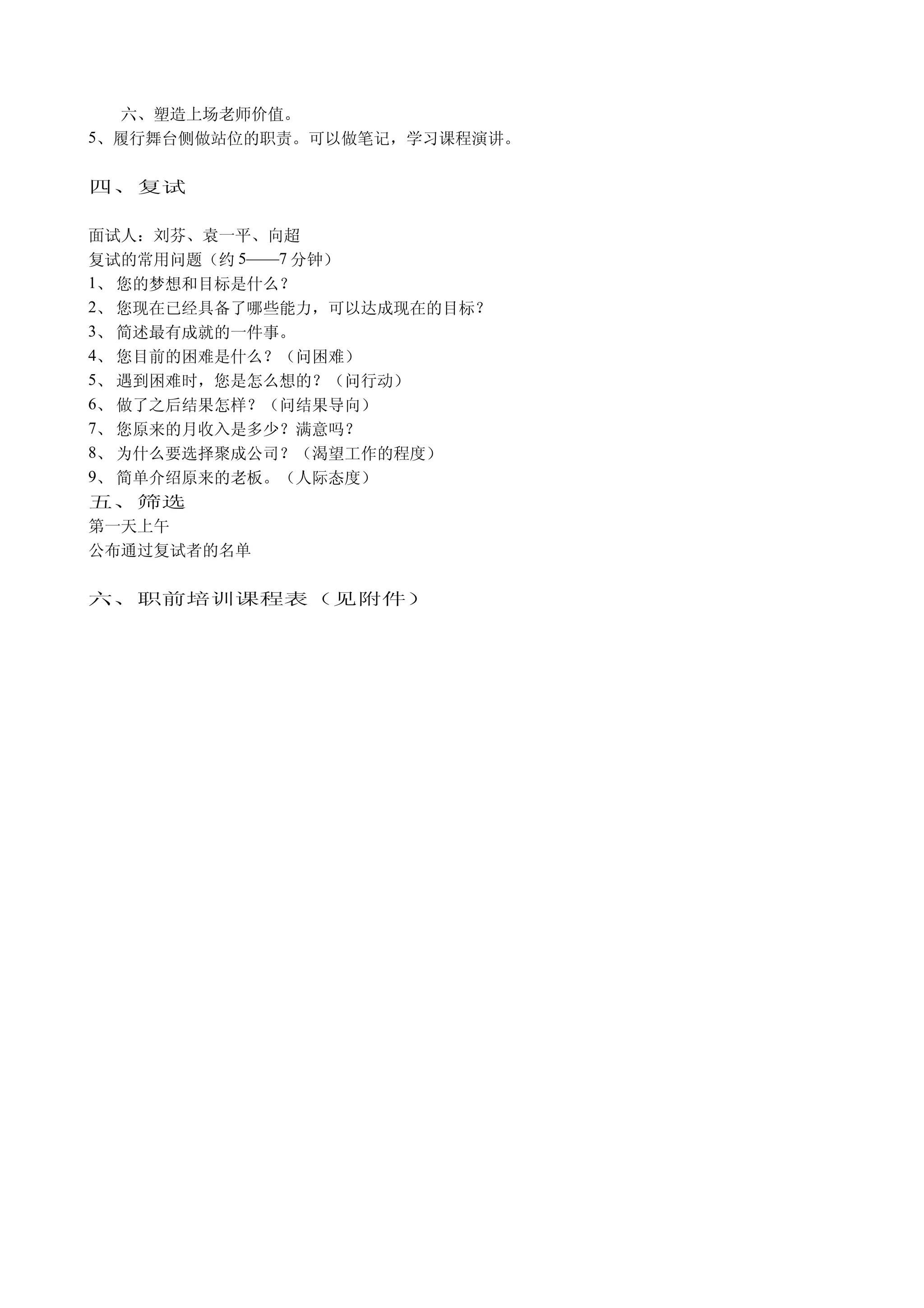 六、塑造上场老师价值。
5、履行舞台侧做站位的职责。可以做笔记，学习课程演讲。


四、复试

面试人：刘芬、袁一平、向超
复试的常用问题（约 5——7 分钟）
1、 您的梦想和目标是什么？
2、 您现在已经具备了哪些能力，可以达成现在的目标？
3、 简述最有成就的一件事。
4、 您目前的困难是什么？（问困难）
5、 遇到困难时，您是怎么想的？（问行动）
6、 做了之后结果怎样？（问结果导向）
7、 您原来的月收入是多少？满意吗？
8、 为什么要选择聚成公司？（渴望工作的程度）
9、 简单介绍原来的老板。（人际态度）
五、筛选
第一天上午
公布通过复试者的名单

六、职前培训课程表（见附件）
 