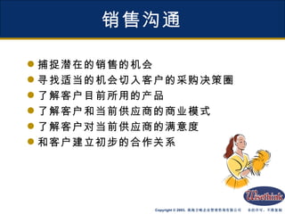 销售沟通 捕捉潜在的销售的机会 寻找适当的机会切入客户的采购决策圈 了解客户目前所用的产品 了解客户和当前供应商的商业模式 了解客户对当前供应商的满意度 和客户建立初步的合作关系 