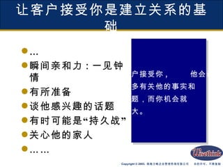让客户接受你是建立关系的基础 … 瞬间亲和力 : 一见钟情 有所准备 谈他感兴趣的话题 有时可能是“持久战” 关心他的家人 …… 客户接受你 , 他会谈 更多有关他的事实和 问题，而你机会就 越大。 