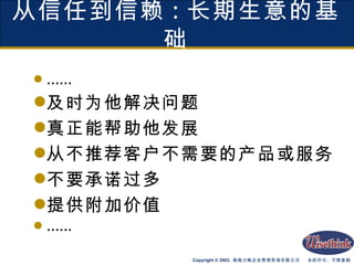 从信任到信赖 : 长期生意的基础 …… 及时为他解决问题 真正能帮助他发展 从不推荐客户不需要的产品或服务 不要承诺过多 提供附加价值 …… 