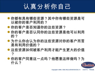 认真分析你自己 你都有具有哪些资源？其中你有哪些资源是可以被你的客户利用的？ 你的客户是否知道你的这些资源？ 你的客户是否认同你的这些资源是他可以利用的？ 为什么你会认为你的这些资源对你的客户而言是有利用价值的？ 这些资源如何被客户利用才能产生更大的价值？ 你的客户同意这一点吗？他愿意这样做吗？为什么？  