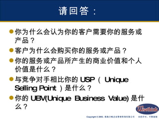 请回答： 你为什么会认为你的客户需要你的服务或产品？ 客户为什么会购买你的服务或产品？ 你的服务或产品所产生的商业价值和个人价值是什么？ 与竞争对手相比你的 USP （ Unique Selling Point ）是什么？ 你的 UBV(Unique Business Value) 是什么？ 