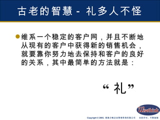 古老的智慧 - 礼多人不怪 维系一个稳定的客户网，并且不断地从现有的客户中获得新的销售机会，就要靠你努力地去保持和客户的良好的关系，其中最简单的方法就是： “ 礼” 