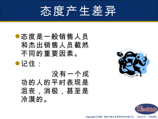 态度产生差异 态度是一般销售人员和杰出销售人员截然不同的重要因素。 记住： 没有一个成功的人的平时表现是沮丧，消极，甚至是冷漠的。 