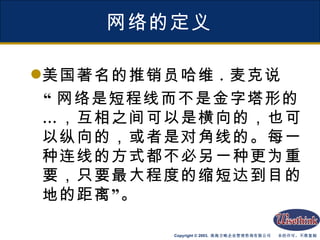 网络的定义 美国著名的推销员哈维 . 麦克说 “ 网络是短程线而不是金字塔形的…，互相之间可以是横向的，也可以纵向的，或者是对角线的。每一种连线的方式都不必另一种更为重要，只要最大程度的缩短达到目的地的距离”。 