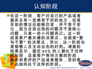 认知阶段 在这一阶段，客户对自己的产品或者服务总有一些感受不好的地方，但是目前的情况还能够忍受，并不急于变化，因为目前出现的问题并不是核心问题，只是一些小问题而已。这一阶段是客户最关键的决策点，也就是“要与不要” 的决策点，所以，这一阶段也是销售人员主动出击的时刻。调查的结果显示，接近 80% 的人都处于这样的阶段，这是客户等待方案的阶段，除非有更好的产品或者服务，否则客户会始终处于这样的阶段。 