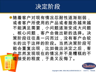 决定阶段 随着客户对现有情况忍耐性逐渐削弱，或者客户所使用的产品或者服务越来越不能满足需要，小问题逐渐变成大问题、核心问题，客户会做出新的选择。决策阶段往往是一闪而过，没有客户会较长的出于这样的阶段。当然决策阶段可能会重复出现，比如做出决定之后，客户忽然发现现在的情况并不是糟糕的不能接受的程度，于是又反悔了。 