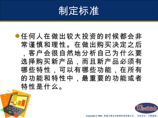 制定标准 任何人在做出较大投资的时候都会非常谨慎和理性。在做出购买决定之后，客户会很自然地分析自己为什么要选择购买新产品，而且新产品必须有哪些特性，可以有哪些功能，在所有的功能和特性中，最重要的功能或者特性是什么。 