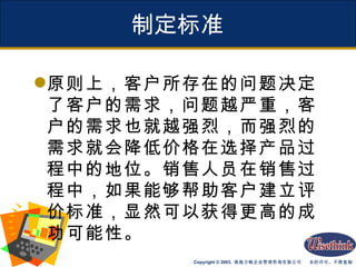 制定标准 原则上，客户所存在的问题决定了客户的需求，问题越严重，客户的需求也就越强烈，而强烈的需求就会降低价格在选择产品过程中的地位。销售人员在销售过程中，如果能够帮助客户建立评价标准，显然可以获得更高的成功可能性。 