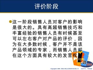 评价阶段 这一阶段销售人员对客户的影响是很大的。具有高超销售技巧和丰富经验的销售人员有时候甚至可以左右客户对产品的评价，因为在大多数时候，客户并不是该产品领域的专家，而销售人员却在这个方面具有较大的发言权。 