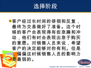 选择阶段 客户经过长时间的徘徊和反复，最终为交易做好了准备。这个时候的客户会表现得有些急躁和冲动，他们有时会表现出急于购买的意愿。对销售人员来说，希望客户的决定能够对你有利。但是，偏偏这时候销售人员的影响力是最弱的。 