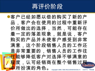再评价阶段 客户已经如愿以偿的购买了新的产品，客户会在使用的过程中重新评价所做出的选择，当然，可能存在着一定的落差现象，就是说，客户购买的产品并未使客户感受到非常满意，这个阶段销售人员的工作还是非常重要的，销售人员的工作往往能够降低客户对选择不够满意的程度，认可经销商在整个销售过程中所扮演的角色。 