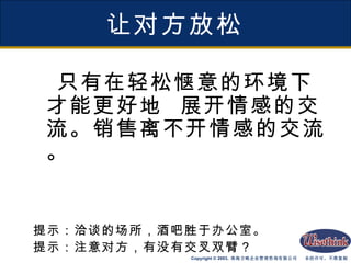 让对方放松 只有在轻松惬意的环境下才能更好地  展开情感的交流。销售离不开情感的交流。 提示：洽谈的场所，酒吧胜于办公室。 提示：注意对方，有没有交叉双臂？ 