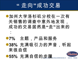“ 走向”成功交易 加州大学洛杉矶分校在一次有关销售的调查中意外地发现，成功的交易居然是“走”出来的： 7%  主题，产品和服务 38%  充满吸引力的声音，听起来很自信 55%  充满自信的步履 