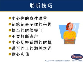 聆听技巧 小心你的身体语言 记笔记表示你的兴趣 恰当的时候提问 不要打断客户 小心切换话题的时机 适可而止的溢美之词 耐心和蔼 