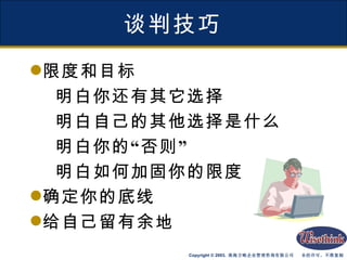 谈判技巧 限度和目标 明白你还有其它选择 明白自己的其他选择是什么 明白你的“否则” 明白如何加固你的限度 确定你的底线 给自己留有余地 
