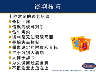 谈判技巧 十种常见的谈判错误 仓促上阵 错误的谈判对手 钻牛角尖 谈判是无法驾驭局面 害怕失去控制 偏离设定的限度和目标 过于为别人着想 太拘于辞令 为失误而过度自责 不把注意力放在上 