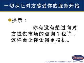 一切从让对方感受你的服务开始 提示： 你有没有想过向对方提供市场的咨询？也许，这样会让你谈得更投机。 
