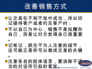 改善销售方式 让交易在不知不觉中成功，所以切记接待客户或者约见客户时： 不以自己为中心，销售不是炫耀你自己，而是让对方觉得自己很重要。 记笔记，抓住不为人注意的细节，这可能正是你可以做成交易的关键。 注意各自的肢体语言，要消除不适当的对话所引起的紧张。 记下对方的电话，留下自己的名片。 