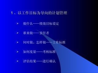 1 、以工作目标为导向的计划管理 做什么——绩效目标设定 谁来做——责任者 何时做、怎样做——工作标准 如何度量——考核标准 评估结果——进行确认 