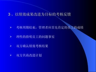3 、以绩效成果改进为目标的考核反馈 考核周期结束，管理者应首先肯定的员工的成绩 理性的指明员工的问题事实 双方确认绩效考核结果 双方共商改进计划 